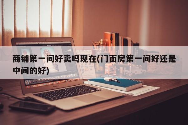 商铺第一间好卖吗现在(门面房第一间好还是中间的好)
