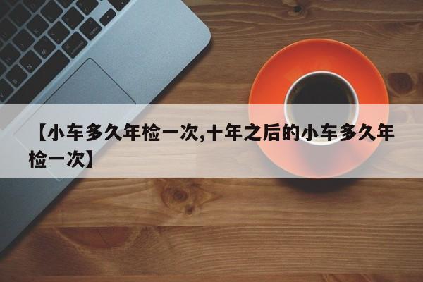 【小车多久年检一次,十年之后的小车多久年检一次】