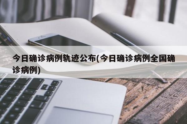 今日确诊病例轨迹公布(今日确诊病例全国确诊病例)