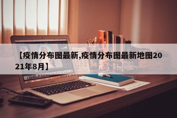 【疫情分布图最新,疫情分布图最新地图2021年8月】