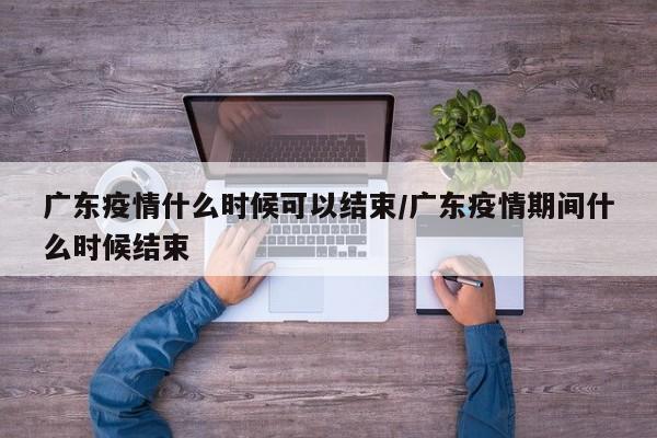 广东疫情什么时候可以结束/广东疫情期间什么时候结束