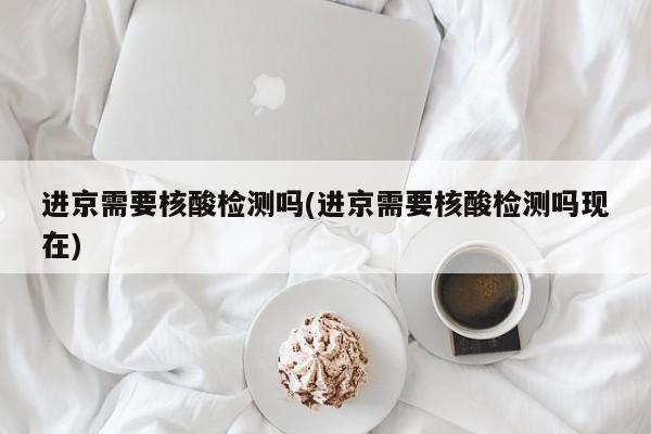 进京需要核酸检测吗(进京需要核酸检测吗现在)