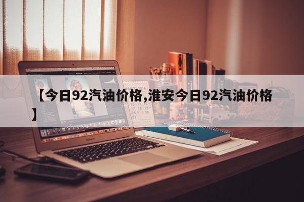 【今日92汽油价格,淮安今日92汽油价格】