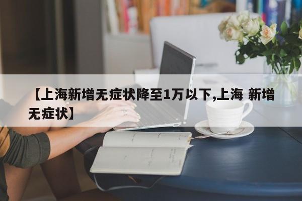 【上海新增无症状降至1万以下,上海 新增无症状】