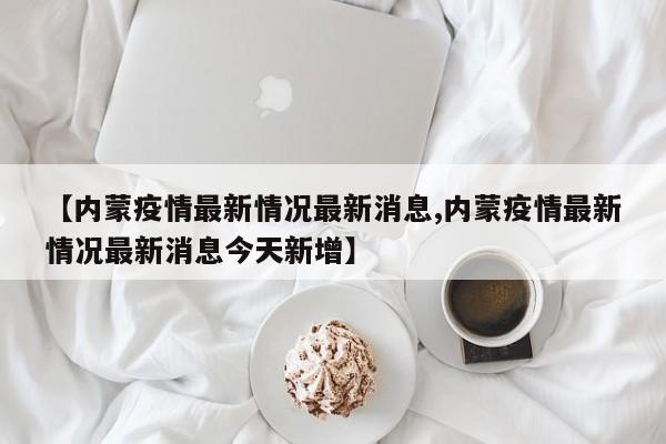 【内蒙疫情最新情况最新消息,内蒙疫情最新情况最新消息今天新增】