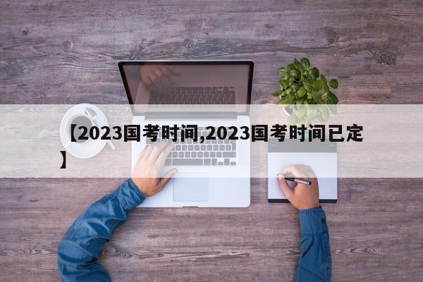 【2023国考时间,2023国考时间已定】