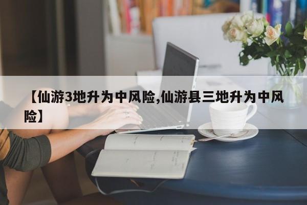 【仙游3地升为中风险,仙游县三地升为中风险】