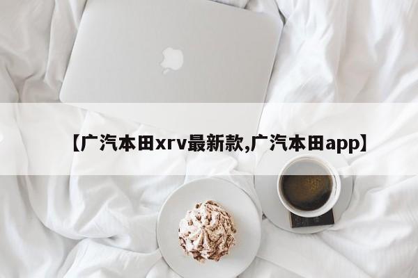 【广汽本田xrv最新款,广汽本田app】