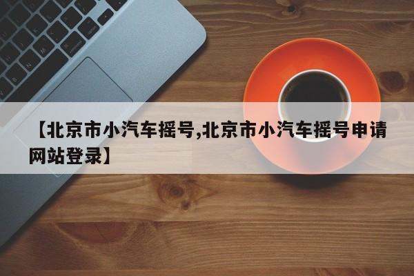 【北京市小汽车摇号,北京市小汽车摇号申请网站登录】