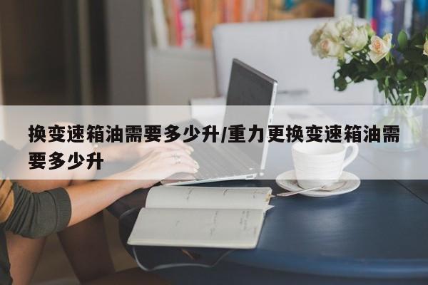 换变速箱油需要多少升/重力更换变速箱油需要多少升