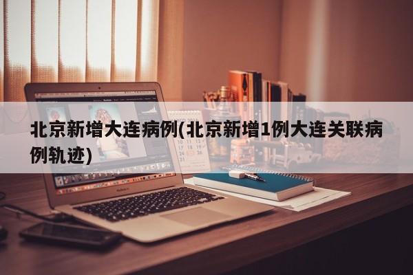 北京新增大连病例(北京新增1例大连关联病例轨迹)