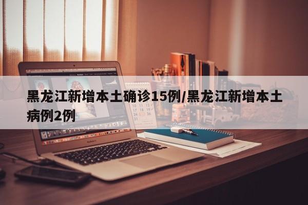 黑龙江新增本土确诊15例/黑龙江新增本土病例2例
