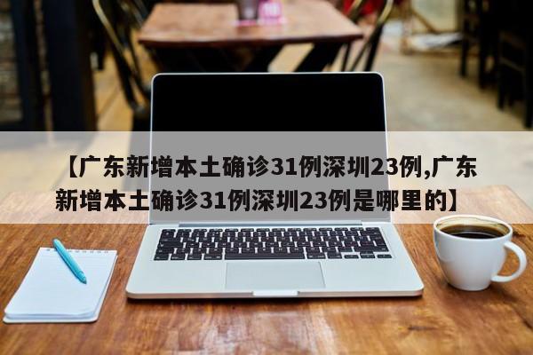 【广东新增本土确诊31例深圳23例,广东新增本土确诊31例深圳23例是哪里的】
