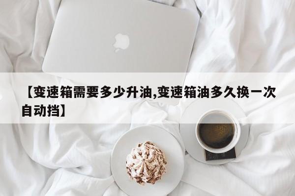 【变速箱需要多少升油,变速箱油多久换一次自动挡】