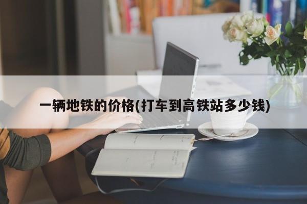 一辆地铁的价格(打车到高铁站多少钱)