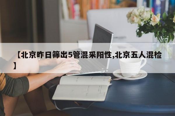 【北京昨日筛出5管混采阳性,北京五人混检】