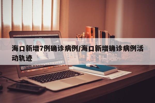 海口新增7例确诊病例/海口新增确诊病例活动轨迹