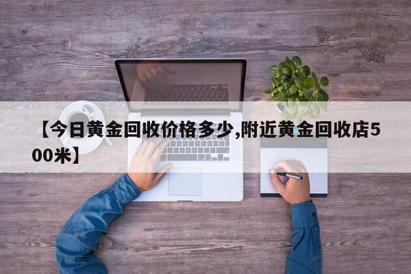 【今日黄金回收价格多少,附近黄金回收店500米】