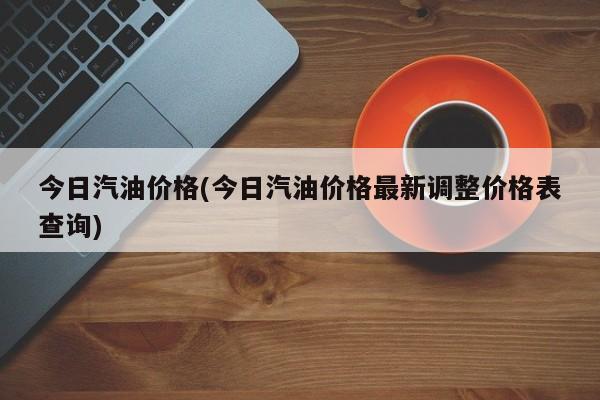 今日汽油价格(今日汽油价格最新调整价格表查询)
