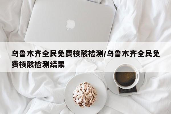 乌鲁木齐全民免费核酸检测/乌鲁木齐全民免费核酸检测结果