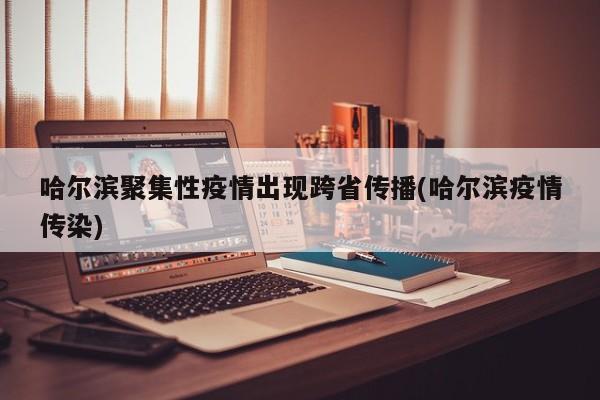哈尔滨聚集性疫情出现跨省传播(哈尔滨疫情传染)
