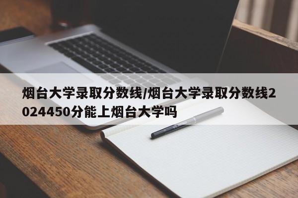 烟台大学录取分数线/烟台大学录取分数线2024450分能上烟台大学吗