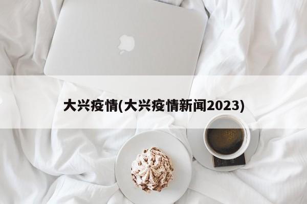 大兴疫情(大兴疫情新闻2023)