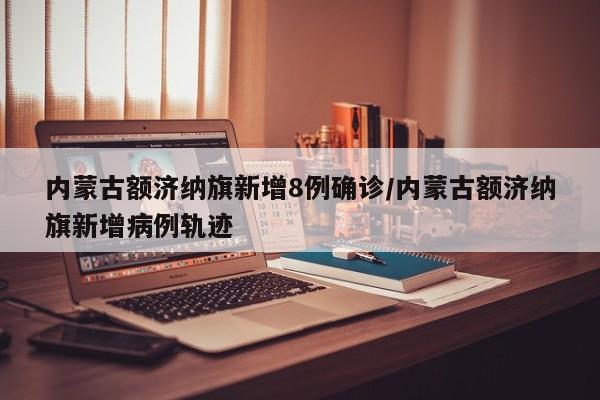 内蒙古额济纳旗新增8例确诊/内蒙古额济纳旗新增病例轨迹