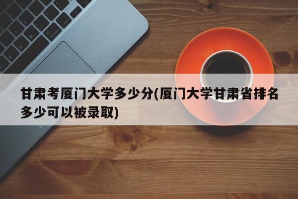 甘肃考厦门大学多少分(厦门大学甘肃省排名多少可以被录取)
