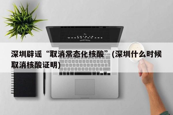 深圳辟谣“取消常态化核酸”(深圳什么时候取消核酸证明)