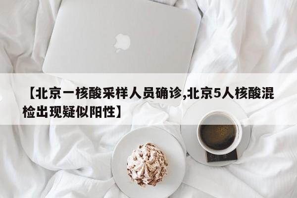 【北京一核酸采样人员确诊,北京5人核酸混检出现疑似阳性】