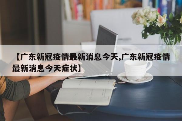 【广东新冠疫情最新消息今天,广东新冠疫情最新消息今天症状】