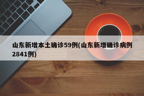 山东新增本土确诊59例(山东新增确诊病例2841例)
