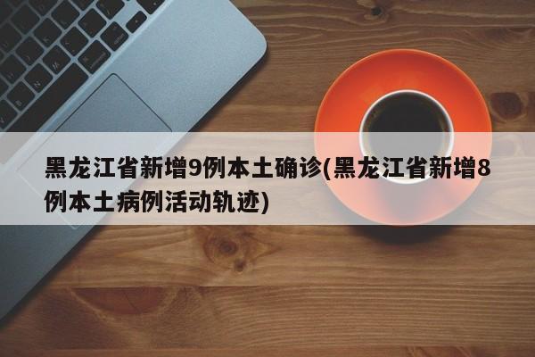 黑龙江省新增9例本土确诊(黑龙江省新增8例本土病例活动轨迹)