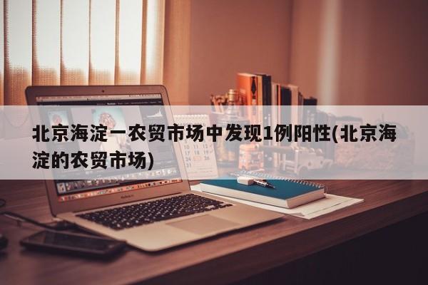 北京海淀一农贸市场中发现1例阳性(北京海淀的农贸市场)