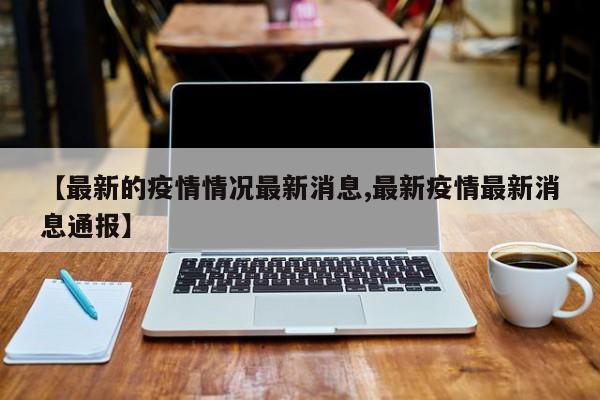 【最新的疫情情况最新消息,最新疫情最新消息通报】