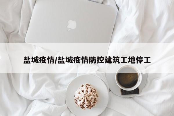 盐城疫情/盐城疫情防控建筑工地停工