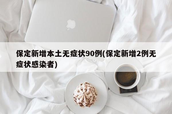 保定新增本土无症状90例(保定新增2例无症状感染者)