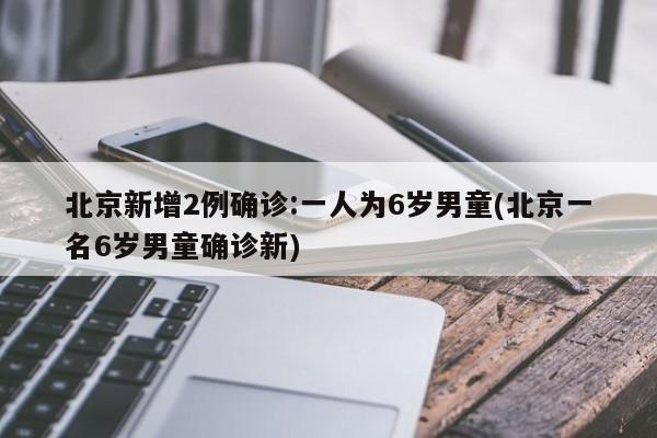 北京新增2例确诊:一人为6岁男童(北京一名6岁男童确诊新)
