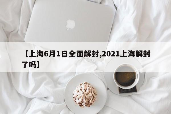 【上海6月1日全面解封,2021上海解封了吗】