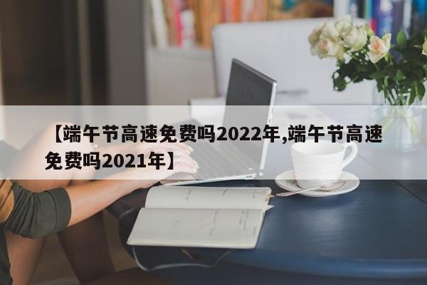 【端午节高速免费吗2022年,端午节高速免费吗2021年】