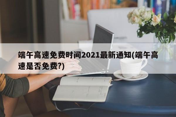 端午高速免费时间2021最新通知(端午高速是否免费?)