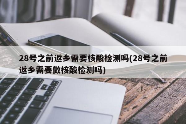 28号之前返乡需要核酸检测吗(28号之前返乡需要做核酸检测吗)
