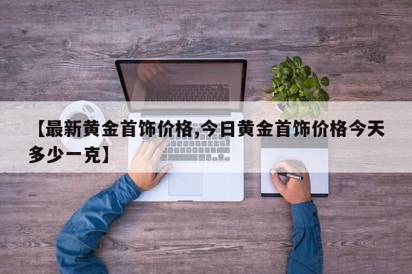 【最新黄金首饰价格,今日黄金首饰价格今天多少一克】