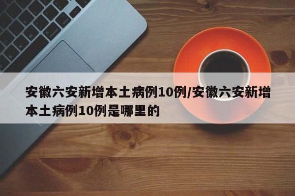 安徽六安新增本土病例10例/安徽六安新增本土病例10例是哪里的