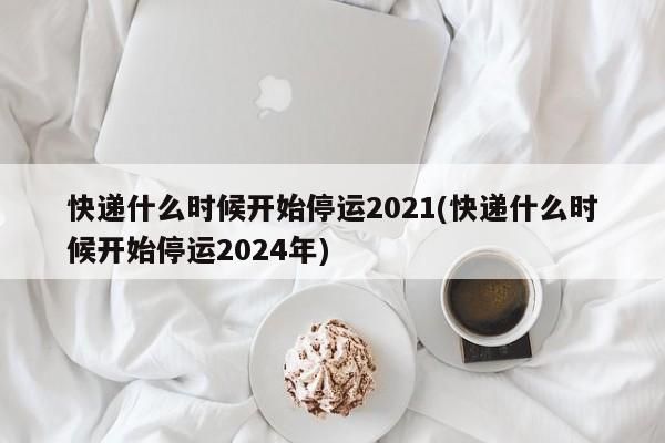 快递什么时候开始停运2021(快递什么时候开始停运2024年)