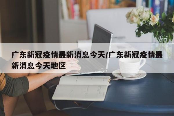 广东新冠疫情最新消息今天/广东新冠疫情最新消息今天地区