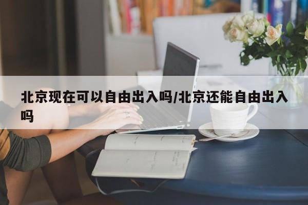 北京现在可以自由出入吗/北京还能自由出入吗