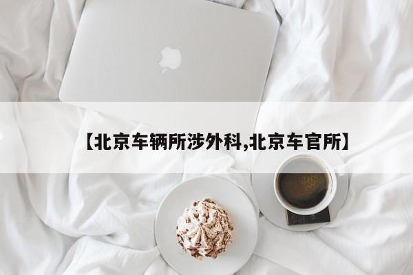 【北京车辆所涉外科,北京车官所】