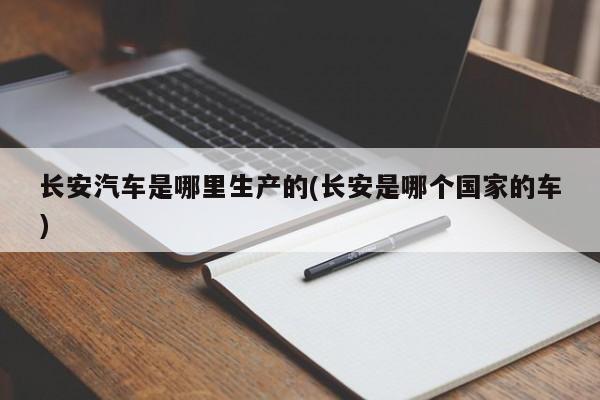 长安汽车是哪里生产的(长安是哪个国家的车)